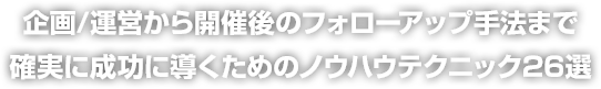 企画/運営から開催後のフォローアップ手法まで確実に成功に導くためのノウハウテクニック26選